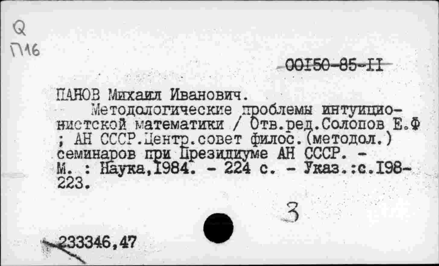 ﻿$
00150-85-П
ПАНОВ Михаил Иванович.
Методологические проблемы интуиционистской математики / Отв.ред.Солопов Е.Ф ; АН СССР.Центр.совет филос.(методол.) семинаров при Президиуме АН СССР. -М. : Наука,1984. - 224 с. - Указ.:с.198-223.